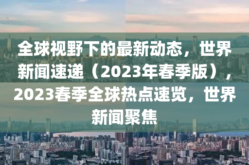 全球視野下的最新動(dòng)態(tài)，世界新聞速遞（2023年春季版），2023春季全球熱點(diǎn)速覽，世界新聞聚焦