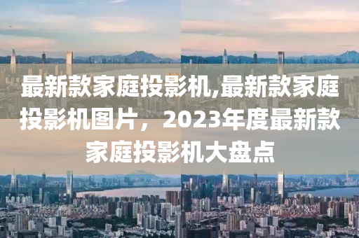 最新款家庭投影機(jī),最新款家庭投影機(jī)圖片，2023年度最新款家庭投影機(jī)大盤(pán)點(diǎn)