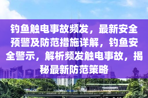 釣魚觸電事故頻發(fā)，最新安全預(yù)警及防范措施詳解，釣魚安全警示，解析頻發(fā)觸電事故，揭秘最新防范策略