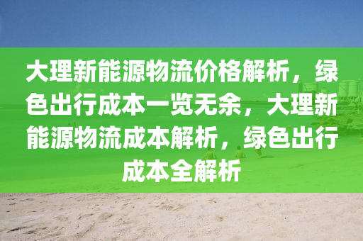 大理新能源物流價(jià)格解析，綠色出行成本一覽無余，大理新能源物流成本解析，綠色出行成本全解析