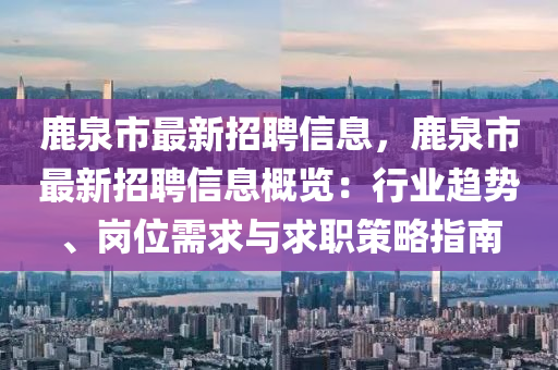 鹿泉市最新招聘信息，鹿泉市最新招聘信息概覽：行業(yè)趨勢、崗位需求與求職策略指南