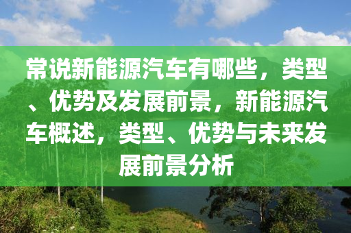 常說新能源汽車有哪些，類型、優(yōu)勢及發(fā)展前景，新能源汽車概述，類型、優(yōu)勢與未來發(fā)展前景分析