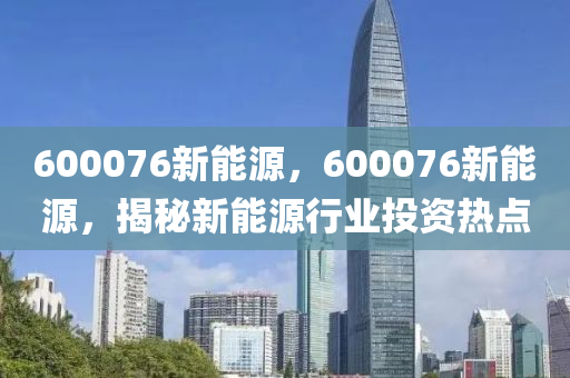 600076新能源，600076新能源，揭秘新能源行業(yè)投資熱點(diǎn)