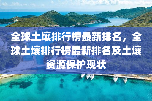 全球土壤排行榜最新排名，全球土壤排行榜最新排名及土壤資源保護(hù)現(xiàn)狀