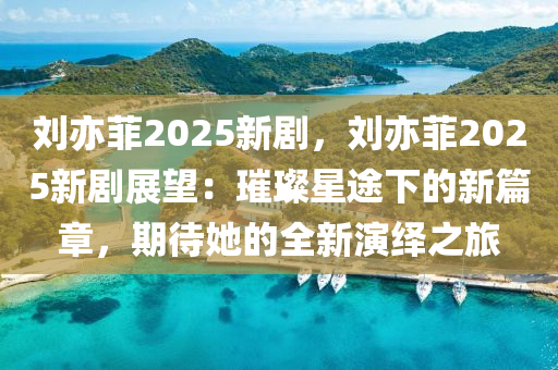 劉亦菲2025新劇，劉亦菲2025新劇展望：璀璨星途下的新篇章，期待她的全新演繹之旅