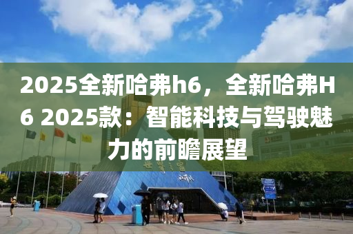 2025全新哈弗h6，全新哈弗H6 2025款：智能科技與駕駛魅力的前瞻展望