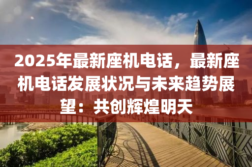 2025年最新座機(jī)電話，最新座機(jī)電話發(fā)展?fàn)顩r與未來趨勢展望：共創(chuàng)輝煌明天