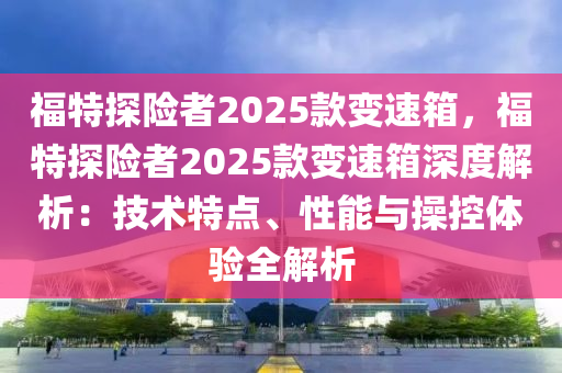 福特探險(xiǎn)者2025款變速箱，福特探險(xiǎn)者2025款變速箱深度解析：技術(shù)特點(diǎn)、性能與操控體驗(yàn)全解析