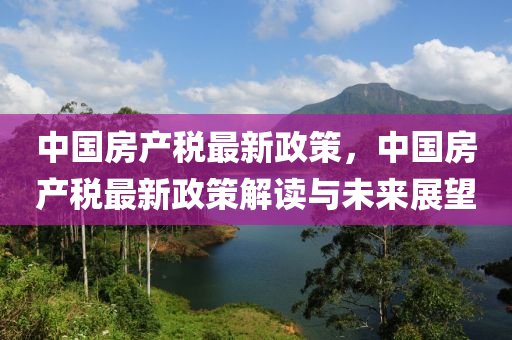 中國房產(chǎn)稅最新政策，中國房產(chǎn)稅最新政策解讀與未來展望