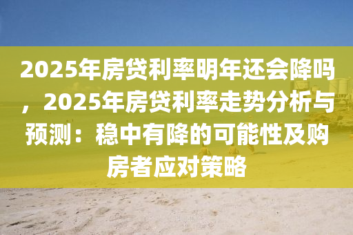 2025年房貸利率明年還會降嗎，2025年房貸利率走勢分析與預(yù)測：穩(wěn)中有降的可能性及購房者應(yīng)對策略