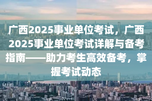 廣西2025事業(yè)單位考試，廣西2025事業(yè)單位考試詳解與備考指南——助力考生高效備考，掌握考試動(dòng)態(tài)