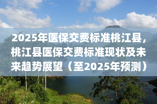 2025年醫(yī)保交費(fèi)標(biāo)準(zhǔn)桃江縣，桃江縣醫(yī)保交費(fèi)標(biāo)準(zhǔn)現(xiàn)狀及未來(lái)趨勢(shì)展望（至2025年預(yù)測(cè)）