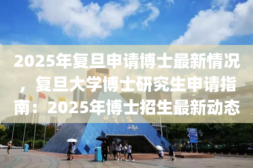 2025年復(fù)旦申請(qǐng)博士最新情況，復(fù)旦大學(xué)博士研究生申請(qǐng)指南：2025年博士招生最新動(dòng)態(tài)