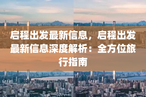 啟程出發(fā)最新信息，啟程出發(fā)最新信息深度解析：全方位旅行指南