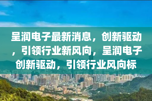 呈潤電子最新消息，創(chuàng)新驅(qū)動，引領(lǐng)行業(yè)新風(fēng)向，呈潤電子創(chuàng)新驅(qū)動，引領(lǐng)行業(yè)風(fēng)向標(biāo)