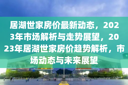 居湖世家房價(jià)最新動(dòng)態(tài)，2023年市場解析與走勢展望，2023年居湖世家房價(jià)趨勢解析，市場動(dòng)態(tài)與未來展望