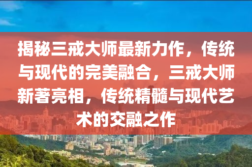 揭秘三戒大師最新力作，傳統(tǒng)與現(xiàn)代的完美融合，三戒大師新著亮相，傳統(tǒng)精髓與現(xiàn)代藝術(shù)的交融之作