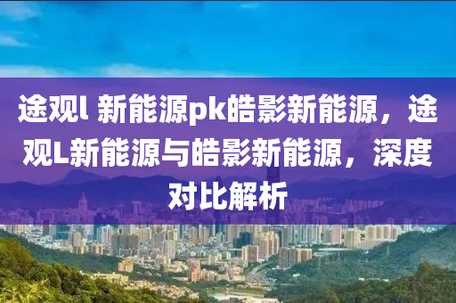 途觀l 新能源pk皓影新能源，途觀L新能源與皓影新能源，深度對(duì)比解析