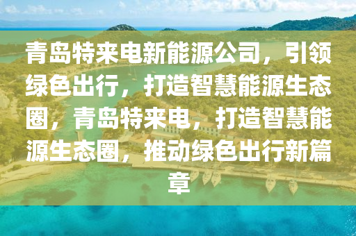 青島特來電新能源公司，引領(lǐng)綠色出行，打造智慧能源生態(tài)圈，青島特來電，打造智慧能源生態(tài)圈，推動綠色出行新篇章