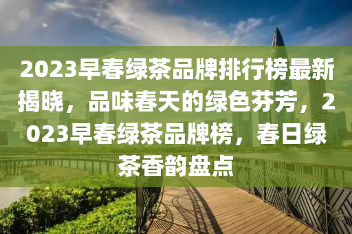 2023早春綠茶品牌排行榜最新揭曉，品味春天的綠色芬芳，2023早春綠茶品牌榜，春日綠茶香韻盤點(diǎn)