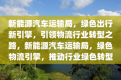 新能源汽車運輸局，綠色出行新引擎，引領(lǐng)物流行業(yè)轉(zhuǎn)型之路，新能源汽車運輸局，綠色物流引擎，推動行業(yè)綠色轉(zhuǎn)型