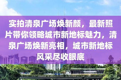 實(shí)拍清泉廣場煥新顏，最新照片帶你領(lǐng)略城市新地標(biāo)魅力，清泉廣場煥新亮相，城市新地標(biāo)風(fēng)采盡收眼底