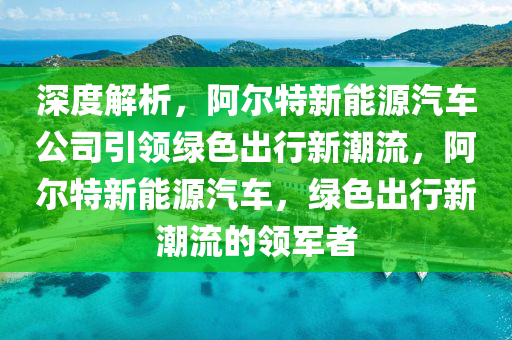 深度解析，阿爾特新能源汽車公司引領(lǐng)綠色出行新潮流，阿爾特新能源汽車，綠色出行新潮流的領(lǐng)軍者