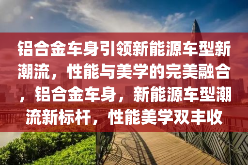 鋁合金車身引領(lǐng)新能源車型新潮流，性能與美學的完美融合，鋁合金車身，新能源車型潮流新標桿，性能美學雙豐收