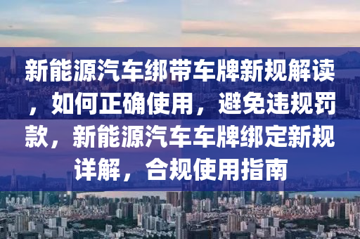 新能源汽車綁帶車牌新規(guī)解讀，如何正確使用，避免違規(guī)罰款，新能源汽車車牌綁定新規(guī)詳解，合規(guī)使用指南