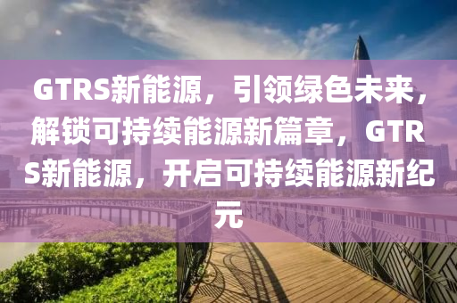 GTRS新能源，引領(lǐng)綠色未來，解鎖可持續(xù)能源新篇章，GTRS新能源，開啟可持續(xù)能源新紀(jì)元