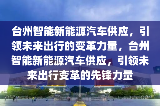 臺州智能新能源汽車供應，引領未來出行的變革力量，臺州智能新能源汽車供應，引領未來出行變革的先鋒力量