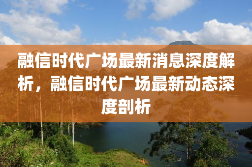 融信時代廣場最新消息深度解析，融信時代廣場最新動態(tài)深度剖析