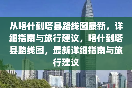 從喀什到塔縣路線圖最新，詳細指南與旅行建議，喀什到塔縣路線圖，最新詳細指南與旅行建議