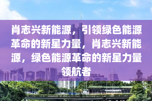 肖志興新能源，引領(lǐng)綠色能源革命的新星力量，肖志興新能源，綠色能源革命的新星力量領(lǐng)航者