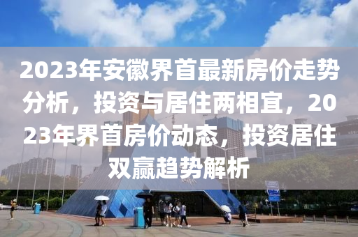 2023年安徽界首最新房價(jià)走勢分析，投資與居住兩相宜，2023年界首房價(jià)動(dòng)態(tài)，投資居住雙贏趨勢解析