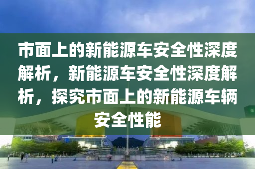 市面上的新能源車安全性深度解析，新能源車安全性深度解析，探究市面上的新能源車輛安全性能