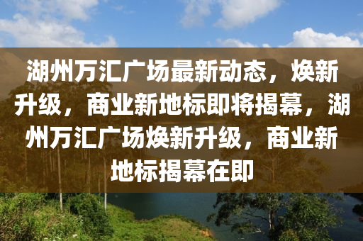 湖州萬匯廣場最新動(dòng)態(tài)，煥新升級，商業(yè)新地標(biāo)即將揭幕，湖州萬匯廣場煥新升級，商業(yè)新地標(biāo)揭幕在即