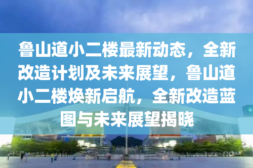 魯山道小二樓最新動態(tài)，全新改造計劃及未來展望，魯山道小二樓煥新啟航，全新改造藍(lán)圖與未來展望揭曉