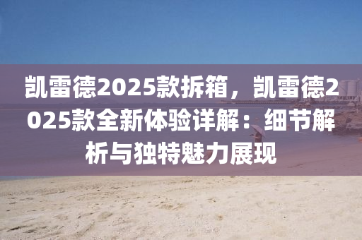 凱雷德2025款拆箱，凱雷德2025款全新體驗(yàn)詳解：細(xì)節(jié)解析與獨(dú)特魅力展現(xiàn)