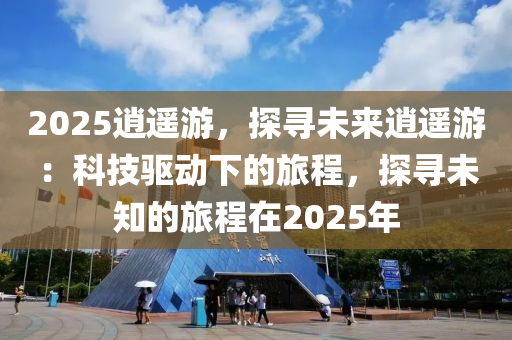 2025逍遙游，探尋未來逍遙游：科技驅(qū)動(dòng)下的旅程，探尋未知的旅程在2025年