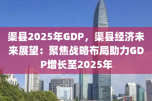 渠縣2025年GDP，渠縣經濟未來展望：聚焦戰(zhàn)略布局助力GDP增長至2025年