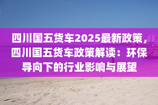 四川國五貨車2025最新政策，四川國五貨車政策解讀：環(huán)保導(dǎo)向下的行業(yè)影響與展望