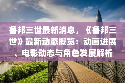 魯邦三世最新消息，《魯邦三世》最新動態(tài)概覽：動畫進展、電影動態(tài)與角色發(fā)展解析