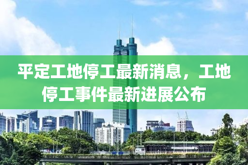 平定工地停工最新消息，工地停工事件最新進展公布