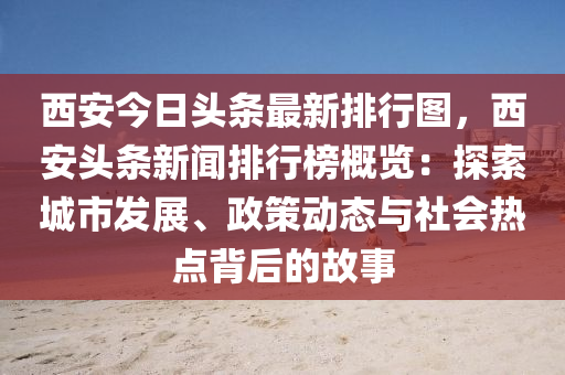 西安今日頭條最新排行圖，西安頭條新聞排行榜概覽：探索城市發(fā)展、政策動態(tài)與社會熱點背后的故事