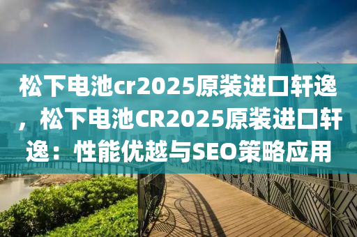 松下電池cr2025原裝進(jìn)口軒逸，松下電池CR2025原裝進(jìn)口軒逸：性能優(yōu)越與SEO策略應(yīng)用