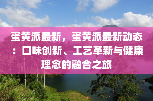 蛋黃派最新，蛋黃派最新動態(tài)：口味創(chuàng)新、工藝革新與健康理念的融合之旅