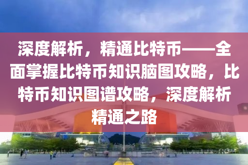 深度解析，精通比特幣——全面掌握比特幣知識(shí)腦圖攻略，比特幣知識(shí)圖譜攻略，深度解析精通之路