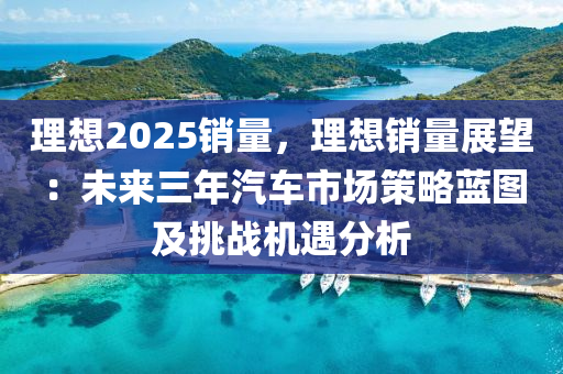 理想2025銷量，理想銷量展望：未來三年汽車市場策略藍圖及挑戰(zhàn)機遇分析