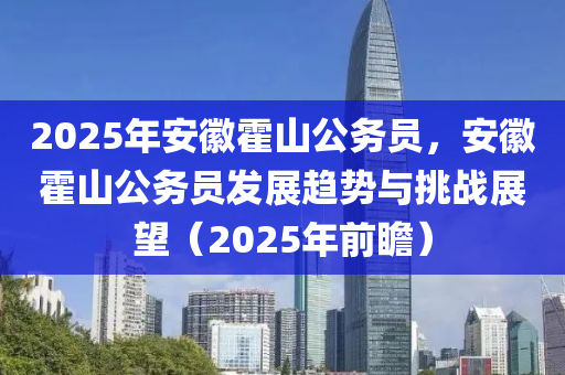 2025年安徽霍山公務(wù)員，安徽霍山公務(wù)員發(fā)展趨勢(shì)與挑戰(zhàn)展望（2025年前瞻）